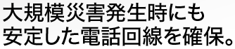 大規模災害発生時にも安定した電話回線を確保。